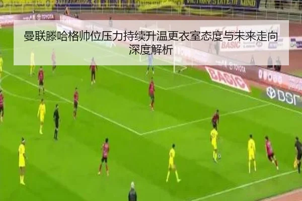 曼联滕哈格帅位压力持续升温更衣室态度与未来走向深度解析
