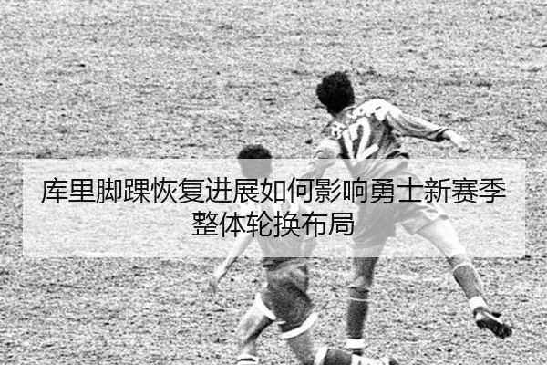 库里脚踝恢复进展如何影响勇士新赛季整体轮换布局