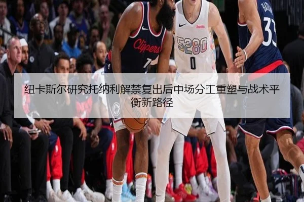 纽卡斯尔研究托纳利解禁复出后中场分工重塑与战术平衡新路径