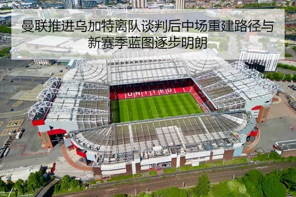 曼联推进乌加特离队谈判后中场重建路径与新赛季蓝图逐步明朗