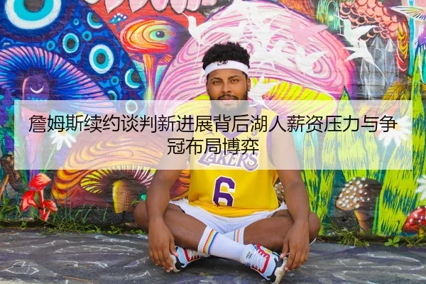 詹姆斯续约谈判新进展背后湖人薪资压力与争冠布局博弈
